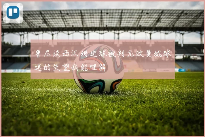 鲁尼谈西汉姆进球被判无效曼城球迷的失望我能理解
